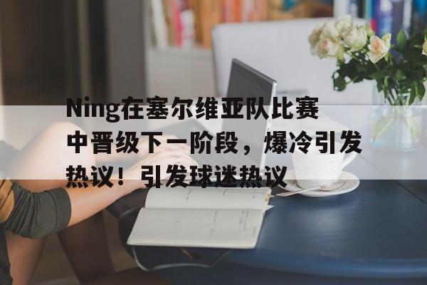 关于Ning在塞尔维亚队比赛中晋级下一阶段，爆冷引发热议！引发球迷热议的信息-开云APP