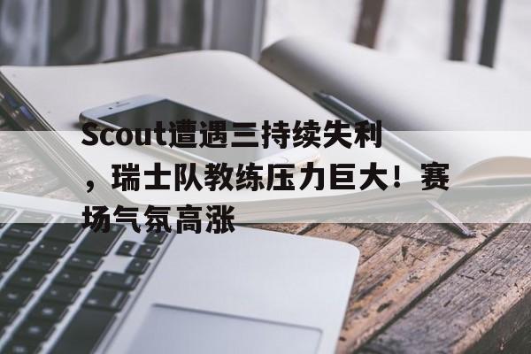 包含Scout遭遇三持续失利，瑞士队教练压力巨大！赛场气氛高涨的词条