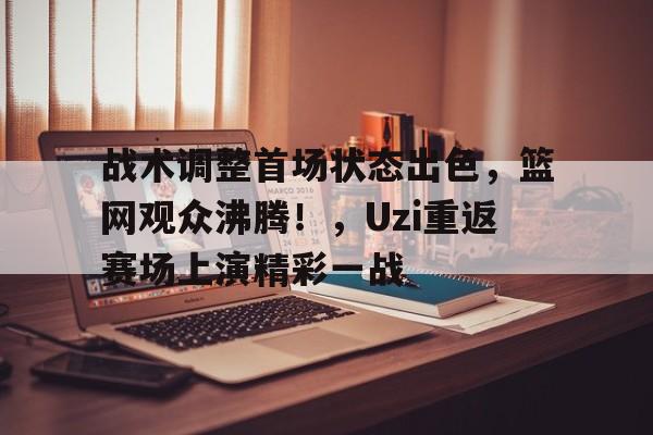 战术调整首场状态出色，篮网观众沸腾！，Uzi重返赛场上演精彩一战的简单介绍-kaiyun