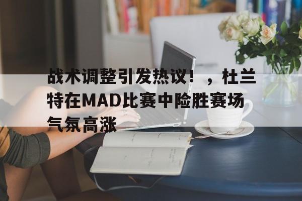 战术调整引发热议！，杜兰特在MAD比赛中险胜赛场气氛高涨的简单介绍-开云下载