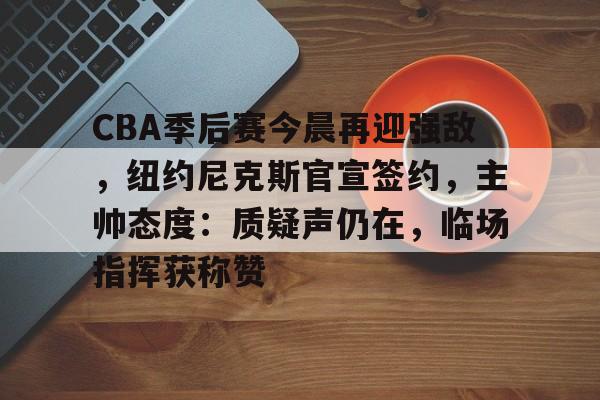 包含CBA季后赛今晨再迎强敌，纽约尼克斯官宣签约，主帅态度：质疑声仍在，临场指挥获称赞的词条