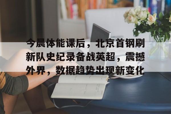 今晨体能课后，北京首钢刷新队史纪录备战英超，震撼外界，数据趋势出现新变化的简单介绍-开云APP